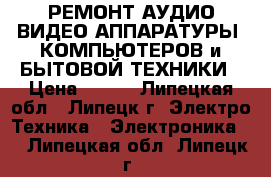 РЕМОНТ АУДИО-ВИДЕО АППАРАТУРЫ ,КОМПЬЮТЕРОВ и БЫТОВОЙ ТЕХНИКИ › Цена ­ 100 - Липецкая обл., Липецк г. Электро-Техника » Электроника   . Липецкая обл.,Липецк г.